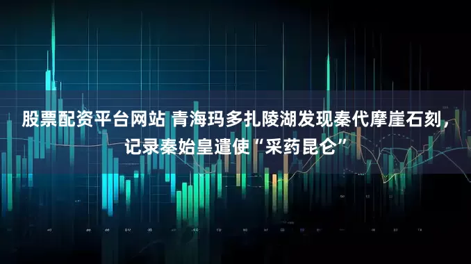 股票配资平台网站 青海玛多扎陵湖发现秦代摩崖石刻，记录秦始皇遣使“采药昆仑”