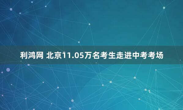 利鸿网 北京11.05万名考生走进中考考场