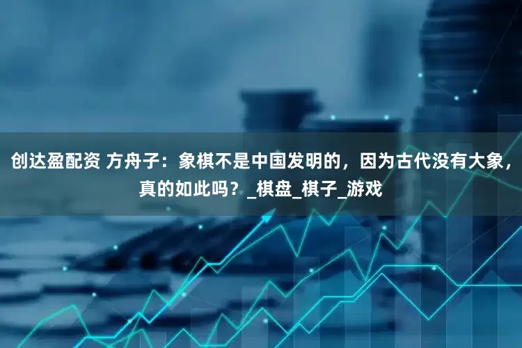 创达盈配资 方舟子：象棋不是中国发明的，因为古代没有大象，真的如此吗？_棋盘_棋子_游戏