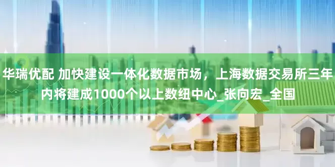 华瑞优配 加快建设一体化数据市场，上海数据交易所三年内将建成1000个以上数纽中心_张向宏_全国