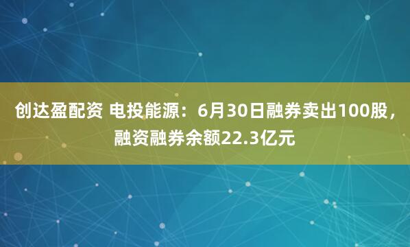 创达盈配资 电投能源：6月30日融券卖出100股，融资融券余额22.3亿元