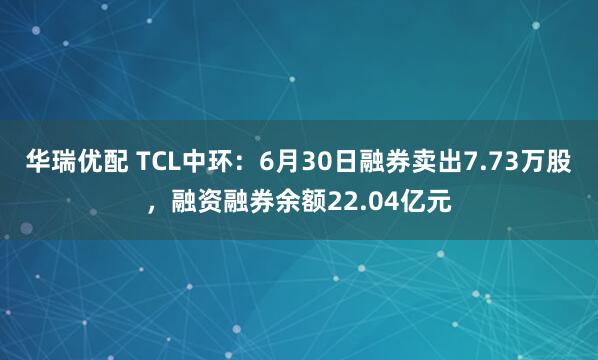 华瑞优配 TCL中环：6月30日融券卖出7.73万股，融资融券余额22.04亿元
