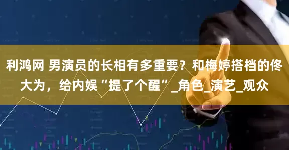 利鸿网 男演员的长相有多重要？和梅婷搭档的佟大为，给内娱“提了个醒”_角色_演艺_观众
