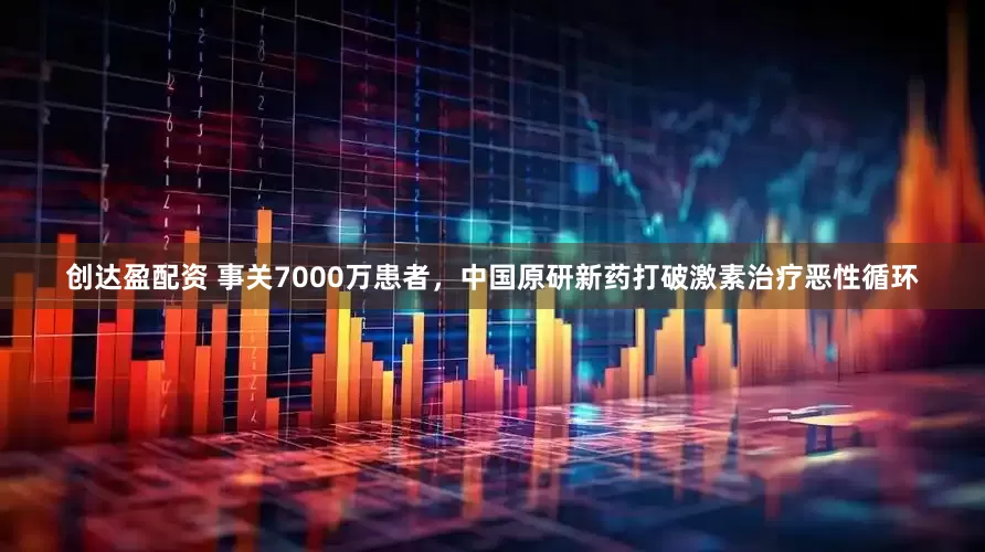 创达盈配资 事关7000万患者，中国原研新药打破激素治疗恶性循环