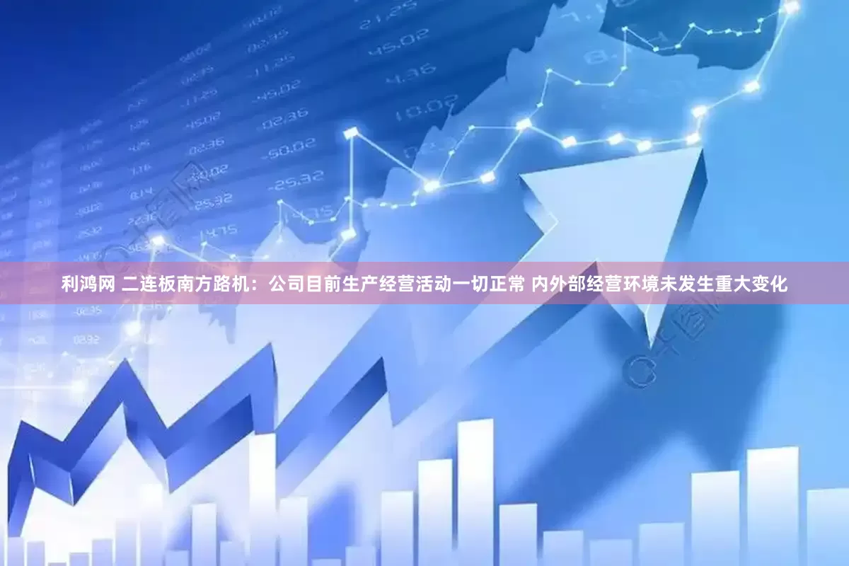 利鸿网 二连板南方路机：公司目前生产经营活动一切正常 内外部经营环境未发生重大变化